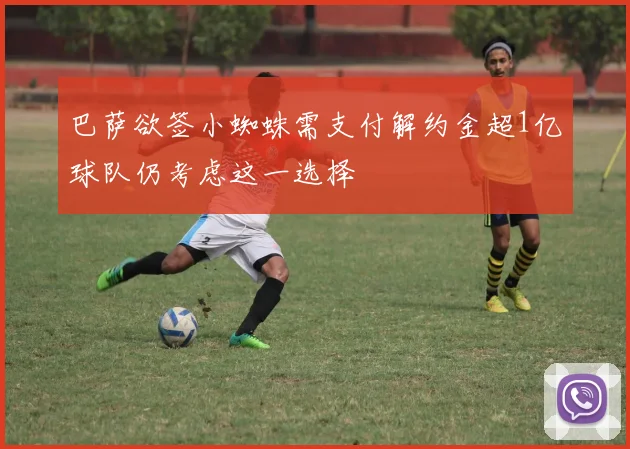 巴萨欲签小蜘蛛需支付解约金超1亿球队仍考虑这一选择