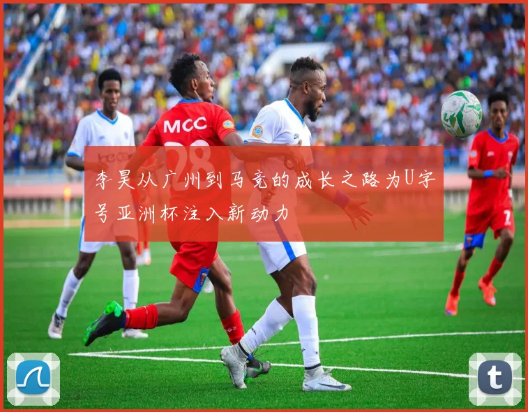 李昊从广州到马竞的成长之路为U字号亚洲杯注入新动力