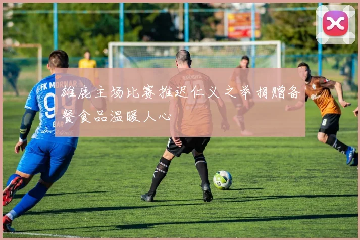 雄鹿主场比赛推迟仁义之举捐赠备餐食品温暖人心